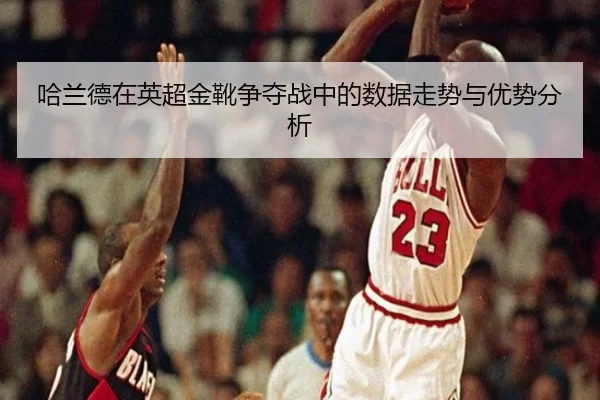 哈兰德在英超金靴争夺战中的数据走势与优势分析