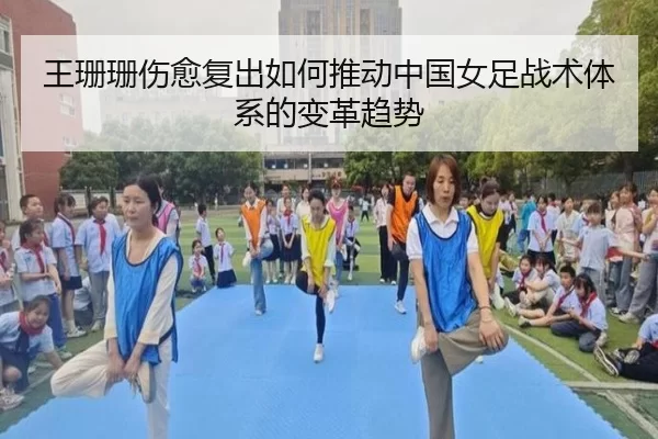 王珊珊伤愈复出如何推动中国女足战术体系的变革趋势